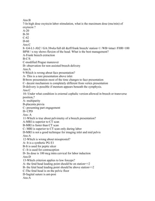 Ans:B
7-In high dose oxytocin labor stimulation, what is the maximum dose (mu/min) of
oxytocin ?
A-20
B-30
C-42
D-60
Ans:C
8- G4-L1-Ab2 / GA:38wks/full dil &eff/frank breech/ station=1 /WB=intact /FHR=100
BPM / x-ray shows flexion of the head. What is the best management?
A-Frank breech extraction
B-C/S
C-modified Prague maneuver
D- observation for non assisted breech delivery
Ans:A
9-Which is wrong about face presentation?
A- This is a rare presentation above inlet
B-brow presentation most of the time changes to face presentation
C- decent mechanism is completely different from vertex presentation
D-delivery is possible if mentum appears beneath the symphysis.
Ans:C
10- Under what condition is external cephalic version allowed in breech or transverse
position,?
A- multiparity
B-placenta previa
C- presenting part engagement
D- CPD
Ans: A
11-Which is true about pelvimetry of a breech presentation?
A-MRI is superior to CT scan
B-MRI is faster than CT scan
C- MRI is superior to CT scan only during labor
D-MRI is not a good technique for imaging inlet and mid pelvis
Ans:A
12-Which is wrong about misoprostol?
A- It is a synthetic PG E1
B-It is used for peptic ulcer
C- It is used for contraception
D- Its dose is 100 mcg intra cervical for labor induction
Ans:D
13-Which criterion applies to low forceps?
A- the fetal head leading point should be on station=>2
B- the fetal head leading point should be above station=>2
C-The fetal head is on the pelvic floor
D-Sagital suture is ant-post
Ans:A
 