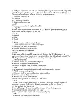 5-A 16 year-old woman comes to you with heavy bleeding after a two month delay in her
periods. Pregnancy test is negative. Ultrasound shows a thin endometrium. There is no
coagulation or anatomical problem. Which is the best treatment?
A-high dose progesterone
B-curettage
C-IV conjugate estrogen
D-diagnostic hysteroscopy
Ans:C
Conjugate estrogen 25-40 mg IV q6h or PO
2.5 mg q6h
6- what is the stage of shock in a woman 70 kg / HR=130 bpm/AP=55mmHg/mod
tachycardia/ urinary output=10cc in a min
A-first
B-second
C-third
D-fourth
Ans:c
7-Which is true about hemorrhagic shock?
A- central venous catheter is not recommended
B-lifting the feet is not recommended
C-colloids are superior to crystalloids
D-excess NS can cause alkalosis
Ans:A
8-A woman suffers intractable heavy vaginal bleeding after C/S. Laparatomy is
performed. Retrovesical hematoma is evacuated and the site of bleeding is sutured. The
bleeding does not stop. What is the second stage in management?
A-total hysterectomy
B-bilateral uterine and ovarian arteries ligation
C-bilateral hypogastric arteries ligation
D-bilateral hypogastric and ovarian arteries ligation
Ans:D
Ovarian artery is situated in infundibulopelvic and mesosalpinx ligament
9-Which is wrong in abruption?
A-It is more likely in heroin addicts than cocaine addicts
B-fibroma is one of the causes
C-positive past history is a risk factor
D-there is no agreement on smoking as a risk factor
Ans:A
10-A G2 with GA=14 wks is referred for spotting. Ultrasound imaging shows twin
pregnancy with one fetal demise. How the coagulation profile may change?
A- The profile is like that of DIC
B-heavy bleeding will occur during labor because of hypofibrinogenemia
C- repairable transient coagulopathy will occur
D-the live infant in the uterine will develop coagulopathy
Ans:C
11-Which is true about uterine inversion?
 