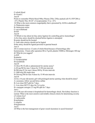 C-whole blood
D- B and C
Ans:D
Points to remember Whole blood 500cc Plasma 250cc 250cc packed cell 4°c FFP 200 cc
-18°c Platelet 50cc 20-24° c Cryoprecipitate 15 cc -18°c
18-What is the most common coagulopathy that is presented by AUB in adulthood?
A-Thalacemia major
B- thalacemia minor
C-von willebrand
D-ITP
Ans:D
19-Which is true about int iliac artery ligation for controlling pelvic hemorrhage?
A-Ext iliac artery should be checked before ligation is attempted
B-ureter should not be located
C- both sides arteries should not be ligated
D-the artery should be ligated proximal to parietal branch
Ans:A
20-A woman receives 12 units of whole blood because of hemorrhage after
hysterectomy. 3 hours after operation Hb is 9 gr/dl, platelet 55000/cc fibrinogen 100 mg/
dl. What do you suggest?
A-FFP
B-platelet
C-cryoprecipitate
D-crystalloids
Ans:D
21-How PG f2-alfa is administered for uterine atony?
A-20 mg IM for max 3 doses by 15-90 min intervals
B-500 mcg IV for max 4 doses IM by 30 min intervals
C-1000 mcg IM single dose
D-250 mcg IM for max 8 doses by 15-90 min intervals
Ans:D
22-In a 14 year old anemic girl with prolonged uterine spotting what should be done?
A- assurance, follow up and ferrus sulfate
B- Low dose OCP q6h for 7 days
C- Low dose OCP 21 days for 3-6 cycles
D- conjugate estrogen 2.5 mg PO q6h for 7 days
Ans:c
23-A 40 year old woman is hospitalized for hemorrhagic shock. Her kidney function is
normal. What is the most sensitive and reliable clinical criteria for determining severity
of volume loss?
A- tachycardia
B-tachypnea
C-oliguria
D-hypotension
Ans:C
24-What is the best management of great vessels laceration in sacral foramina?
 