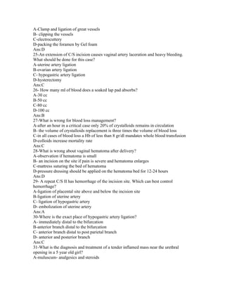A-Clamp and ligation of great vessels
B- clipping the vessels
C-electrocuttery
D-packing the foramen by Gel foam
Ans:D
25-An extension of C/S incision causes vaginal artery laceration and heavy bleeding.
What should be done for this case?
A-uterine artery ligation
B-ovarian artery ligation
C- hypogastric artery ligation
D-hysterectomy
Ans:C
26- How many ml of blood does a soaked lap pad absorbs?
A-30 cc
B-50 cc
C-80 cc
D-100 cc
Ans:B
27-What is wrong for blood loss management?
A-after an hour in a critical case only 20% of crystalloids remains in circulation
B- the volume of crystalloids replacement is three times the volume of blood loss
C-in all cases of blood loss a Hb of less than 8 gr/dl mandates whole blood transfusion
D-colloids increase mortality rate
Ans:C
28-What is wrong about vaginal hematoma after delivery?
A-observation if hematoma is small
B- an incision on the site if pain is severe and hematoma enlarges
C-mattress suturing the bed of hematoma
D-pressure dressing should be applied on the hematoma bed for 12-24 hours
Ans:D
29- A repeat C/S II has hemorrhage of the incision site. Which can best control
hemorrhage?
A-ligation of placental site above and below the incision site
B-ligation of uterine artery
C- ligation of hypogastric artery
D- embolization of uterine artery
Ans:A
30-Where is the exact place of hypogastric artery ligation?
A- immediately distal to the bifurcation
B-anterior branch distal to the bifurcation
C- anterior branch distal to post parietal branch
D- anterior and posterior branch
Ans:C
31-What is the diagnosis and treatment of a tender inflamed mass near the urethral
opening in a 5 year old girl?
A-muluscum- analgesics and steroids
 