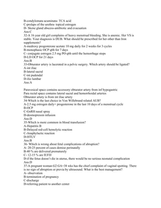 B-condylomata acuminata- TCA acid
C-prolaps of the urethra- topical estrogen
D- Skene gland abscess-antibiotic and evacuation
Ans:C
32-A 16 year old girl complains of heavy menstrual bleeding. She is anemic. Her VS is
stable. Your diagnosis is DUB. What should be prescribed for her other than Iron
supplements?
A-medroxy progesterone acetate 10 mg daily for 2 weeks for 3 cycles
B-monophasic OCP q6h for 7 days
C- conjugate estrogen 2.5 mg PO q6h until the hemorrhage stops
D-LD OCP for 21 days
Ans:B
33-Obturator artery is lacerated in a pelvic surgery. Which artery should be ligated?
A-int iliac
B-lateral sacral
C-int pudendal
D-ilio lumbar
Ans:A

Paravesical space contains accessory obturator artery from inf hypogastric
Para rectal space contains lateral sacral and hemorrhoidal arteries
Obturator artery is from int iliac artery
34-Which is the last choice in Von Willebrand related AUB?
A-2.5 mg estrogen daily+ progesterone in the last 10 days of a menstrual cycle
B-OCP
C-GnRH nasal spray
D-desmopressin infusion
Ans:D
35-Which is more common in blood transfusion?
A-Hepatitis B
B-Delayed red-cell hemolytic reaction
C-Anaphylactic reaction
D-HTLV
Ans:B
36- Which is wrong about fetal complications of abruption?
A- 20-25 percent of cases demise perinatally
B-40 % are delivered prematurely
C- 12-15 % are IUFD
D-if the fetus doesn’t die in uterus, there would be no serious neonatal complication
Ans:D
37-A pregnant woman G2 GA=38 wks has the chief complaint of vaginal spotting. There
is no sign of abruption or previa by ultrasound. What is the best management?
A- observation
B-termination of pregnancy
C-discharge
D-referring patient to another center
 