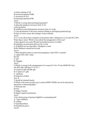 A-Gram staining of AF
B-increased maternal WBC
C-increased AF IL6
D-increased maternal CPR
Ans:C
5-Which is wrong about prolonged gestation?
A-placental apoptosis increases from 41-42
weeks gestation
B-umbilical cord erythropoietin increases from 41 weeks
C-Late deceleration is the most common finding in prolonged gestational age
D-lack of vernix causes skin changes of post maturity
Ans:C
6-A 31 year old woman complains of premature labor. Dilatation is 2 cm and eff is 50%.
Water bag is intact. Which is true about the management of this case?
A-beta agonists can cause MI and myocardial necrosis in mother
B-terbutalin can post pone delivery for a week
C-If MgSO4 can not stop labor, nifedipine is used
D-PG inhibitors should not be used
Ans:A
7-What should be done in a post trem pregnancy when NST is normal?
A- repeat NST after 3 days
B-CST
C-AFI
D- Doppler
Ans:C
8-Which is wrong in the management of a woman G1 GA=39 wks ROM Dil=2cm
eff=40% HR=100 bpm T=37.5°c ?
A-Control of BP and HR q4h
B- Control of T q4h
C- antibiotic
D-induction of labor
Ans: B
T should be checked hourly
9-Which is the most accurate way to detect ROM if ROM can not be detected by
speculum or ultrasonography?
A-Nitrazine test
B-Fern
C-Indigo Carmine
D-digital vaginal examination
Ans:C
10-In which group of patients MgSO4 is contraindicated?
A- Type I diabetes
B- asthma
C-hyperthyroidism
D-myasthenia gravis
Ans:D
 