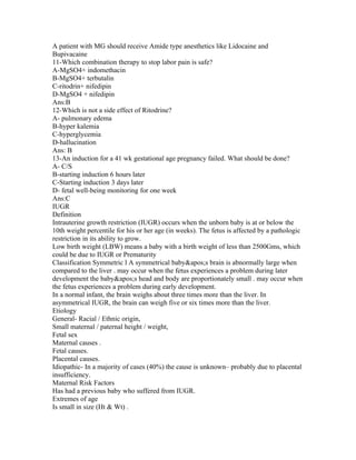 A patient with MG should receive Amide type anesthetics like Lidocaine and
Bupivacaine
11-Which combination therapy to stop labor pain is safe?
A-MgSO4+ indomethacin
B-MgSO4+ terbutalin
C-ritodrin+ nifedipin
D-MgSO4 + nifedipin
Ans:B
12-Which is not a side effect of Ritodrine?
A- pulmonary edema
B-hyper kalemia
C-hyperglycemia
D-hallucination
Ans: B
13-An induction for a 41 wk gestational age pregnancy failed. What should be done?
A- C/S
B-starting induction 6 hours later
C-Starting induction 3 days later
D- fetal well-being monitoring for one week
Ans:C
IUGR
Definition
Intrauterine growth restriction (IUGR) occurs when the unborn baby is at or below the
10th weight percentile for his or her age (in weeks). The fetus is affected by a pathologic
restriction in its ability to grow.
Low birth weight (LBW) means a baby with a birth weight of less than 2500Gms, which
could be due to IUGR or Prematurity
Classification Symmetric l A symmetrical baby's brain is abnormally large when
compared to the liver . may occur when the fetus experiences a problem during later
development the baby's head and body are proportionately small . may occur when
the fetus experiences a problem during early development.
In a normal infant, the brain weighs about three times more than the liver. In
asymmetrical IUGR, the brain can weigh five or six times more than the liver.
Etiology
General- Racial / Ethnic origin,
Small maternal / paternal height / weight,
Fetal sex
Maternal causes .
Fetal causes.
Placental causes.
Idiopathic- In a majority of cases (40%) the cause is unknown– probably due to placental
insufficiency.
Maternal Risk Factors
Has had a previous baby who suffered from IUGR.
Extremes of age
Is small in size (Ht & Wt) .
 