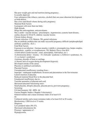 Has poor weight gain and mal nutrition during pregnancy .
Is socially deprived.
Uses substances (like tobacco, narcotics, alcohol) that can cause abnormal development
or birth defects .
Has a low total blood volume during early pregnancy.
Maternal Risk Factors
Is pregnant with more than one baby.
High altitude.
Drugs like anticoagulants, anticonvulsants.
Has a cardio- vascular disease - preeclampsia , hypertension, cyanotic heart disease,
cardiac disease Gr III & IV, diabetic vascular lesions.
Chronic kidney disease
Chronic infection- UTI, Malaria, TB, genital infections
Has an antibody problem that can make successful pregnancy difficult (antiphospholipid
antibody syndrome , SLE ).
Fetal Risk Factors
Exposure to an infection - German measles ( rubella ), cytomegalovirus, herpes simplex,
tuberculosis , syphilis, or toxoplasmosis, TB, Malaria, Parvo virus B19.
A birth defect (cardiovascular , renal, anencephaly, limb defect, etc ).
A chromosome defect - trisomy - 18 ( Edwards’ syndrome ) ,21(Down’s syndrome), 16,
13, xo (turner’s syndrome)
A primary disorder of bone or cartilage.
A chronic lack of oxygen during development (hypoxia).
Developed outside of the uterus.
Placenta or umbilical cord defects.
Placental Factors
Uteroplacental insufficiency resulting from -.
Improper / inadequate trophoblastic invasion and placentation in the first trimester.
Lateral insertion of placenta.
Reduced maternal blood flow to the placental bed.
Fetoplacetal insufficiency due to-.
Vascular anomalies of placenta and cord.
Decreased placental functioning mass-.
Small placenta, abruptio placenta, placenta previa, post term pregnancy.
Screening:
US fetal biometry: HC- BPD- AC
Uterine Doppler studies ( Doppler Velocimetry):
bilateral notches and a mean resistance index of at least 0.55
Or
Unilateral notches and a mean resistance index of at least 0.65 at 20 weeks.
Biochemistry: CRH level at 33 weeks
Diagnosis
Low ponderal index (Wt./Fl).
Decreased subcutaneous fat.
Presence / appearance of –
Hypoglycemia,
 