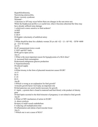 Hyperbilirubinemia,
Necrotizing enterocolitis,
Hyper viscosity syndrome
Neonatal -
A decrease in AFI may occur before there are changes in the non-stress test.
While the biophysical profile is a n useful test, when it becomes abnormal the fetus may
have already suffered some damage
1-which test is more sensitive to fetal acidosis?
A-NST
B-BPP
C-OCT
D-Doppler velocimetry of umbilical artery
Ans:D
2-What should be done for a diabetic woman 28 yrs old –G2 – L1- AF=NL – EFW=4600
gr – GA=42 weeks
A-C/S
B-AF measurement twice a week
C-NST and OCT daily
D-PG gel to ripen cervix
Ans:A
3-What is the most important reason for hypoglycemia of a SGA fetus?
A- increased fetal consumption
B-decreased endogenous glucose production
C-hyperinsulinemia
D-reduced supply
Ans: D
4-What trisomy in the form of placental mosaicism causes IUGR?
A-13
B-16
C-18
D-21
Ans:B
5-Which is wrong as an explanation for fetal growth?
A-Insulin growth factor I & II play an important role
B-fetal pancreas can secret insulin necessary for growth
C- leptin , a protein that is found in maternal and fetal blood, is the product of obesity
gene
D-fetal leptin secreted in the third trimester of pregnancy is not related to fetal growth
Ans:D
6-What is CMV mechanism of action in IUGR?
A- direct cytolysis
B-injury to small vessels endothelium
C-reducing cell multiplication time
D-inflammation and edema of perivascular tissue
Ans:A
7-Which one is not a cause of SGA?
 