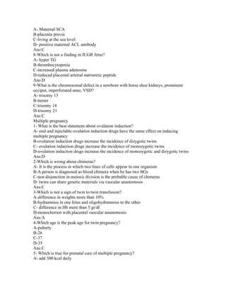 A- Maternal SCA
B-placenta previa
C-living at the sea level
D- positive maternal ACL antibody
Ans:C
8-Which is not a finding in IUGR fetus?
A- hyper TG
B-thrombocytopenia
C-increased plasma adenosine
D-reduced placental arterial natriuretic peptide
Ans:D
9-What is the chromosomal defect in a newborn with horse shoe kidneys, prominent
occiput, imperforated anus, VSD?
A- trisomy 13
B-turner
C-trisomy 18
D-trisomy 21
Ans:C
Multiple pregnancy
1- What is the best statement about ovulation induction?
A- oral and injectable ovulation induction drugs have the same effect on inducing
multiple pregnancy
B-ovulation induction drugs increase the incidence of dizygotic twins
C- ovulation induction drugs increase the incidence of monozygotic twins
D-ovulation induction drugs increase the incidence of monozygotic and dizygotic twins
Ans:D
2-Which is wrong about chimeras?
A- It is the process in which two lines of cells appear in one organism
B-A person is diagnosed as blood chimera when he has two BGs
C-non disjunction in meiosis division is the probable cause of chimeras
D- twins can share genetic materials via vascular anastomosis
Ans:C
3-Which is not a sign of twin to twin transfusion?
A-difference in weights more than 10%
B-hydramnios in one fetus and oligohydramnios in the other
C- difference in Hb more than 5 gr/dl
D-monochorion with placental vascular anastomosis
Ans:A
4-Which age is the peak age for twin pregnancy?
A-puberty
B-26
C-37
D-35
Ans:C
5- Which is true for prenatal care of multiple pregnancy?
A- add 300 kcal daily
 