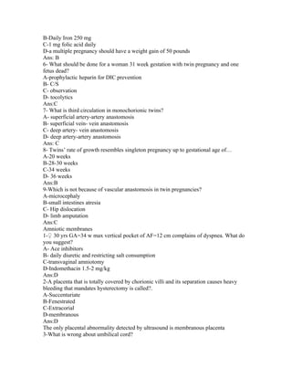 B-Daily Iron 250 mg
C-1 mg folic acid daily
D-a multiple pregnancy should have a weight gain of 50 pounds
Ans: B
6- What should be done for a woman 31 week gestation with twin pregnancy and one
fetus dead?
A-prophylactic heparin for DIC prevention
B- C/S
C- observation
D- tocolytics
Ans:C
7- What is third circulation in monochorionic twins?
A- superficial artery-artery anastomosis
B- superficial vein- vein anastomosis
C- deep artery- vein anastomosis
D- deep artery-artery anastomosis
Ans: C
8- Twins’ rate of growth resembles singleton pregnancy up to gestational age of…
A-20 weeks
B-28-30 weeks
C-34 weeks
D- 36 weeks
Ans:B
9-Which is not because of vascular anastomosis in twin pregnancies?
A-microcephaly
B-small intestines atresia
C- Hip dislocation
D- limb amputation
Ans:C
Amniotic membranes
1-♀ 30 yrs GA=34 w max vertical pocket of AF=12 cm complains of dyspnea. What do
you suggest?
A- Ace inhibitors
B- daily diuretic and restricting salt consumption
C-transvaginal amniotomy
D-Indomethacin 1.5-2 mg/kg
Ans:D
2-A placenta that is totally covered by chorionic villi and its separation causes heavy
bleeding that mandates hysterectomy is called?.
A-Succenturiate
B-Fenestrated
C-Extracorial
D-membranous
Ans:D
The only placental abnormality detected by ultrasound is membranous placenta
3-What is wrong about umbilical cord?
 