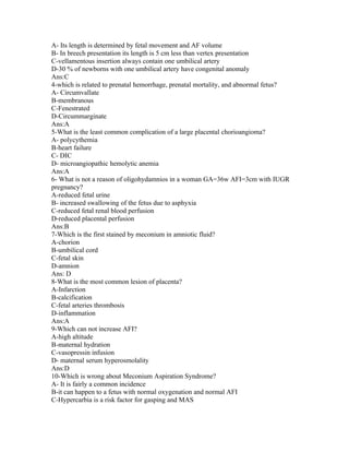 A- Its length is determined by fetal movement and AF volume
B- In breech presentation its length is 5 cm less than vertex presentation
C-vellamentous insertion always contain one umbilical artery
D-30 % of newborns with one umbilical artery have congenital anomaly
Ans:C
4-which is related to prenatal hemorrhage, prenatal mortality, and abnormal fetus?
A- Circumvallate
B-membranous
C-Fenestrated
D-Circummarginate
Ans:A
5-What is the least common complication of a large placental chorioangioma?
A- polycythemia
B-heart failure
C- DIC
D- microangiopathic hemolytic anemia
Ans:A
6- What is not a reason of oligohydamnios in a woman GA=36w AFI=3cm with IUGR
pregnancy?
A-reduced fetal urine
B- increased swallowing of the fetus due to asphyxia
C-reduced fetal renal blood perfusion
D-reduced placental perfusion
Ans:B
7-Which is the first stained by meconium in amniotic fluid?
A-chorion
B-umbilical cord
C-fetal skin
D-amnion
Ans: D
8-What is the most common lesion of placenta?
A-Infarction
B-calcification
C-fetal arteries thrombosis
D-inflammation
Ans:A
9-Which can not increase AFI?
A-high altitude
B-maternal hydration
C-vasopressin infusion
D- maternal serum hyperosmolality
Ans:D
10-Which is wrong about Meconium Aspiration Syndrome?
A- It is fairly a common incidence
B-it can happen to a fetus with normal oxygenation and normal AFI
C-Hypercarbia is a risk factor for gasping and MAS
 