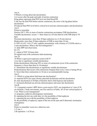 Ans:A
9-Which is wrong about late deceleration:
A-it occurs after the peak and nadir of uterine contraction
B-lag phase represents fetal PO2 level not fetal blood PH
C-the less the fetal PO2 before uterine contraction, the more is the lag phase before
deceleration
D-reduced fetal PO2 level below critical level activates chemoreceptors and decelerations
Ans:C
Points to remember
Positive OCT: 50% or more of uterine contractions accompany FHR decelerations
Variable deceleration: occurs >= three times in a 20 min interval with FHR drop to 70
bpm
Persistent deceleration: more than 30 bpm reduction in a 2-10 min interval
Bradycardia: more than 30 bpm reduction of FHR in more than 10 min
9- NST of a G2 / GA=37 wks/ cephalic presentation/ with a history of 2 IUFDs shows a
2-min deceleration. What is the best management ?
A- daily BPP and observation
B- C/S
C- repeat of NST 24 hours later
D-vaginal exam with continuous fetal monitoring
Ans: B
10-What is equivocal-suspicious result in OCT?
A-no late or significant variable deceleration
B-late decelerations following 50% or more of contractions (even if the contraction
frequency is fewer than three in 10 minutes)
C- intermittent late decelerations or significant variable decelerations
D-decelerations that occurs with contractions frequent than every 2 min or lasting 90 sec
E- fewer than three contractions in 10 min or an uninterpretable tracing
Ans:C
11- Which is wrong about fetal heart rate deceleration?
A- maternal HTN can cause chronic placental dysfunction and late deceleration
B- early deceleration of 20 bpm of baseline shows fetal hypoxia and acidemia
C- increased afterload can activate chemoreceptors and cause late deceleration
Ans:B
12- A pregnant woman’s BPP shows a non-reactive NST, one inspiration in 3 min of 30
sec duration, 2 body movements, one Flex and Ext of limbs, AF of one vertical packet of
3 cm. What is your management?
A- pregnancy asphyxia and pregnancy termination
B- repeating the test one week later w/o the possibility of fetal asphyxia
C- repeating the test with the possibility of fetal asphyxia
D- the possibility of asphyxia, repeat of the test on the spot and if abnormal, termination
of pregnancy
Ans:C
Points to remember: score two, otherwise zero
1-T one: 1
2-R espiration: 1 of 30 sec
 