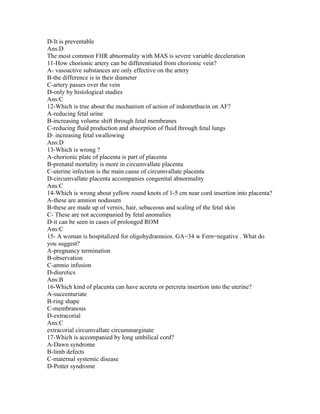 D-It is preventable
Ans:D
The most common FHR abnormality with MAS is severe variable deceleration
11-How chorionic artery can be differentiated from chorionic vein?
A- vasoactive substances are only effective on the artery
B-the difference is in their diameter
C-artery passes over the vein
D-only by histological studies
Ans:C
12-Which is true about the mechanism of action of indomethacin on AF?
A-reducing fetal urine
B-increasing volume shift through fetal membranes
C-reducing fluid production and absorption of fluid through fetal lungs
D- increasing fetal swallowing
Ans:D
13-Which is wrong ?
A-chorionic plate of placenta is part of placenta
B-prenatal mortality is more in circumvallate placenta
C-uterine infection is the main cause of circumvallate placenta
D-circumvallate placenta accompanies congenital abnormality
Ans:C
14-Which is wrong about yellow round knots of 1-5 cm near cord insertion into placenta?
A-these are amnion nodusum
B-these are made up of vernix, hair, sebaceous and scaling of the fetal skin
C- These are not accompanied by fetal anomalies
D-it can be seen in cases of prolonged ROM
Ans:C
15- A woman is hospitalized for oligohydramnios. GA=34 w Fern=negative . What do
you suggest?
A-pregnancy termination
B-observation
C-amnio infusion
D-diuretics
Ans:B
16-Which kind of placenta can have accreta or percreta insertion into the uterine?
A-succenturiate
B-ring shape
C-membranous
D-extracorial
Ans:C
extracorial circumvallate circummarginate
17-Which is accompanied by long umbilical cord?
A-Dawn syndrome
B-limb defects
C-maternal systemic disease
D-Potter syndrome
 