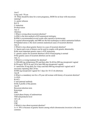 Ans:C
Long cord >70 cm
18- What should be done for a term pregnancy, ROM for an hour with meconium
staining?
A- amnio infusion
B-C/S
C-induction
D-observation
Ans: C
Abortion
1-What is wrong about recurrent abortion?
A-HSG is the best method to R/O anatomical etiologies
B-HSG is recommended several weeks after operative hysteroscopy
C-vaginal ultrasonography and MRI are the best techniques to detect anatomical defects
D-Septated uterus is the most common anatomical cause of recurrent abortion
Ans:A
2-Which is true about genetic factors in a case of recurrent abortion?
A- Sperm and ovum of donors can be used in couples with genetic abnormality
B-the most important genetic cause is 45X monosomy
C- genetic causes for recurrent abortion is R/O if karyotyping is normal
D-the genetic cause of recurrent abortion can be cured
Ans: A
3-Which is a wrong treatment for abortion?
A-200-600 mg mifepristone PO and then after 36-48 hrs 800 mg misoprostol vaginal
B-50 mg/m² MTX im and 24 hr later 800 mg misoprostol vaginal
C- tamoxifen 20 mg daily for 4 days and then 800 mg misoprostol vaginal and if
necessary repeating after 24 hrs
D-800 mg misoprostol vaginal for 3 days for 10-12 wk abortions
Ans:B
4-What is a mandatory test for a 29 year old woman with history of recurrent abortion?
A-ANA
B-ACL
C-anti paternal antibody
D-HLA profile of the parents
Ans:B
Recurrent abortion tests
Karyotype
HSG
Luteal phase biopsy of endometrium
TSH and prolactin level
ACL ab
LAC
CBC
5-Which is true about recurrent abortion?
A- 8- 30% is because of genetic factors among which chromosome inversion is the most
common
 
