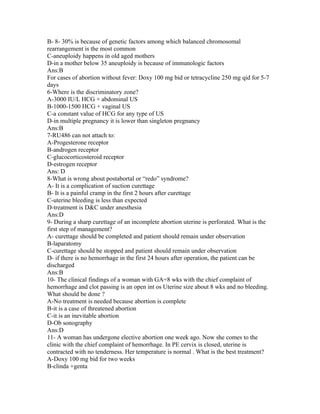 B- 8- 30% is because of genetic factors among which balanced chromosomal
rearrangement is the most common
C-aneuploidy happens in old aged mothers
D-in a mother below 35 aneuploidy is because of immunologic factors
Ans:B
For cases of abortion without fever: Doxy 100 mg bid or tetracycline 250 mg qid for 5-7
days
6-Where is the discriminatory zone?
A-3000 IU/L HCG + abdominal US
B-1000-1500 HCG + vaginal US
C-a constant value of HCG for any type of US
D-in multiple pregnancy it is lower than singleton pregnancy
Ans:B
7-RU486 can not attach to:
A-Progesterone receptor
B-androgen receptor
C-glucocorticosteroid receptor
D-estrogen receptor
Ans: D
8-What is wrong about postabortal or “redo” syndrome?
A- It is a complication of suction curettage
B- It is a painful cramp in the first 2 hours after curettage
C-uterine bleeding is less than expected
D-treatment is D&C under anesthesia
Ans:D
9- During a sharp curettage of an incomplete abortion uterine is perforated. What is the
first step of management?
A- curettage should be completed and patient should remain under observation
B-laparatomy
C-curettage should be stopped and patient should remain under observation
D- if there is no hemorrhage in the first 24 hours after operation, the patient can be
discharged
Ans:B
10- The clinical findings of a woman with GA=8 wks with the chief complaint of
hemorrhage and clot passing is an open int os Uterine size about 8 wks and no bleeding.
What should be done ?
A-No treatment is needed because abortion is complete
B-it is a case of threatened abortion
C-it is an inevitable abortion
D-Ob sonography
Ans:D
11- A woman has undergone elective abortion one week ago. Now she comes to the
clinic with the chief complaint of hemorrhage. In PE cervix is closed, uterine is
contracted with no tenderness. Her temperature is normal . What is the best treatment?
A-Doxy 100 mg bid for two weeks
B-clinda +genta
 