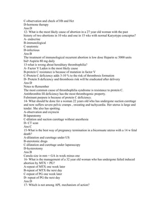 C-observation and check of Hb and Hct
D-hormone therapy
Ans:D
12- What is the most likely cause of abortion in a 27 year old woman with the past
history of two abortions in 10 wks and one in 15 wks with normal Karyotype conceptus?
A- endocrine
B-immunological
C-anatomic
D-infectious
Ans:B
The treatment of immunological recurrent abortion is low dose Heparin sc 5000 units
bid+Aspirin 80 mg daily
13-what is wrong about hereditary thrombophilia?
A- Factor V Laden is the most likely cause
B-protein C resistance is because of mutation in factor V
C-Protein C deficiency adds 3-10 % to the risk of thrombosis formation
D- Protein S deficiency and thrombosis risk will be eradicated after delivery
Ans:D
Notes to Remember
The most common cause of thrombophilia syndrome is resistance to protein C.
Antithrombin III deficiency has the most thrombogenic property.
Fulminant purpura is because of protein C deficiency.
14- What should be done for a woman 22 years old who has undergone suction curettage
and now suffers severe pelvic cramps , sweating and tachycardia. Her uterus is large and
tender. She also has spotting.
A-observation and oxytocin
B-laparatomy
C-dilation and suction curettage without anesthesia
D- CT scan
Ans:C
15-What is the best way of pregnancy termination in a bicornuate uterus with a 14 w fetal
death?
A-dilatation and curettage under US
B-uterotonic drugs
C-dilatation and curettage under laparascopy
D-hysterotomy
Ans:B
Canula size in mm = GA in week minus one
16- What is the management of a 32 year old woman who has undergone failed induced
abortion by MTX + PG?
A-repeat of MTX one week later
B-repeat of MTX the next day
C-repeat of PG one week later
D- repeat of PG the next day
Ans:D
17- Which is not among APL mechanism of action?
 