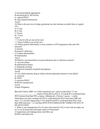 A-increased platelet aggregation
B-increased prot C &S activity
C- reduced PGE2
D- direct platelet destruction
Ans:B
18-What is the min size of empty gestational sac that indicates unviable fetus in vaginal
US ?
A-17 mm
B-13 mm
C-10 mm
D- 15 mm
Ans:A
>=13 mm if yolk sac can not be seen
>=17mm if embryo can not be seen
19- Which genetic abnormality is more common in IVF pregnancies that end with
abortion?
A-trisomy
B-protein C deficiency
C-x-linked abnormalities
D-translocation
Ans:A
20-Which is recommended in recurrent abortions due to infectious reasons?
A- cervical culture
B-endometrium biopsy
C-chlamydia serology
D-empirical treatment of genital mycoplasma
Ans:D
21- For which utertonic drug to induce abortion placental retention is less likely?
A- oxytocin
B- PGE2
C-oxytocin+PGE2
D-PG E1( misoprostol)
Ans:D
Ectopic Pregnancy

Beta HCG below 2000+ no visible intrauterine sac+ mass in tube below 3.5 cm
______________________ control of beta HCG q 48 h A- If a dead IP is confirmed (beta
HCG increase less than 50% or below 1000mIu/mL- P below 5 ng/mL + visible
intrauterine sac) then curettage B-If EP is confirmed (beta HCG more than 2000 and
mass >3.5 cm) then laparascopy C-If a dead IP and EP is confirmed (beta HCG more
than 2000 and mass < 3.5 cm) then MTX FETUS SHOULD BE VISIBLE ON DAY 45
OF GESTATION
1- What is your management of a 35 years old woman G1 GA=6 wks with an empty sac
of 2.5 cm no heart beat and empty uterus in Ultrasound?
A-Laparatomy and salpingectomy and follow up
B-MTX and leukovorin
 