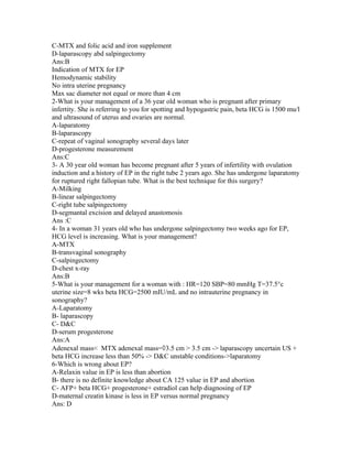 C-MTX and folic acid and iron supplement
D-laparascopy abd salpingectomy
Ans:B
Indication of MTX for EP
Hemodynamic stability
No intra uterine pregnancy
Max sac diameter not equal or more than 4 cm
2-What is your management of a 36 year old woman who is pregnant after primary
infertity. She is referring to you for spotting and hypogastric pain, beta HCG is 1500 mu/l
and ultrasound of uterus and ovaries are normal.
A-laparatomy
B-laparascopy
C-repeat of vaginal sonography several days later
D-progesterone measurement
Ans:C
3- A 30 year old woman has become pregnant after 5 years of infertility with ovulation
induction and a history of EP in the right tube 2 years ago. She has undergone laparatomy
for ruptured right fallopian tube. What is the best technique for this surgery?
A-Milking
B-linear salpingectomy
C-right tube salpingectomy
D-segmantal excision and delayed anastomosis
Ans :C
4- In a woman 31 years old who has undergone salpingectomy two weeks ago for EP,
HCG level is increasing. What is your management?
A-MTX
B-transvaginal sonography
C-salpingectomy
D-chest x-ray
Ans:B
5-What is your management for a woman with : HR=120 SBP=80 mmHg T=37.5°c
uterine size=8 wks beta HCG=2500 mIU/mL and no intrauterine pregnancy in
sonography?
A-Laparatomy
B- laparascopy
C- D&C
D-serum progesterone
Ans:A
Adenexal mass< MTX adenexal mass=◊3.5 cm > 3.5 cm -> laparascopy uncertain US +
beta HCG increase less than 50% -> D&C unstable conditions->laparatomy
6-Which is wrong about EP?
A-Relaxin value in EP is less than abortion
B- there is no definite knowledge about CA 125 value in EP and abortion
C- AFP+ beta HCG+ progesterone+ estradiol can help diagnosing of EP
D-maternal creatin kinase is less in EP versus normal pregnancy
Ans: D
 