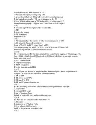 Creatin kinase and AFP are more in EP.
7-Which is wrong in detecting early EP?
A-progesterone below 5-10 ng/mL contradicts normal pregnancy
B-by vaginal sonography FHR can be detected in day 33
C-beta HCG level increase of 75 % after 48hrs is indicative of EP
D-vaginal sonography + Doppler are 95% accurate in detecting EP
Ans:C
8- which is a predisposing factor for ovarian EP?
A-PID
B-infertility history
C-DES exposure
D-present IUD
Ans:D
9-Which can reduce the number of false positive diagnosis of EP?
A-lab kits with 5 mIu/mL sensitivity
B-use of 3 rd IS for HCG rather than 2 nd TS
C-urine pregnancy test which can detect beta HCG below 1000 mIu/mL
D-measuring beta HCG with serum creatin kinase
Ans: C
10-MTX single dose IM has been injected to a case of tubal pregnancy 10 days ago . The
beta HCG level falls from 2000 mIu/mL to 1600 mIu/mL. But a severe pain persists.
What is the next step?
A-beta HCG recheck
B-vaginal sonography
C-MTX reinjection
D-serial measurement of Hct
Ans:D
11- A 17 year old woman is hospitalized for abdominal pain. Serum progesterone is
15ng/mL. Which is a true statement about her illness?
A-EP is R/O
B-EP risk is about 90%
C-EP and IP is R/O
D-EP and IP can not be ruled out
Ans:D
12-All are among indications for conservative management of EP except::
A-ovarian EP
B-reduced HCG level
C-sac of less than 3 cm
D-lack of noticeable intra abdominal hemorrhage
Ans:A
13-Which is not a risk factor for persistent EP?
A-EP>2cm
B-treatment of EP before 7 wks
C-beta subunit>1000 mIu/mL
D-EP in the proximal part of the tube
Ans:D
 