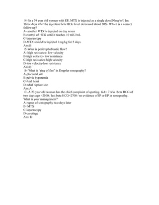 14- In a 39 year old woman with EP, MTX is injected as a single dose(50mg/m²) Im.
Three days after the injection beta HCG level decreased about 20%. Which is a correct
follow up?
A- another MTX is injected on day seven
B-control of HCG until it reaches 10 mIU/mL
C-laparascopy
D-MTX should be injected 1mg/kg for 5 days
Ans:B
15-What is peritrophoblastic flow?
A- high resistance- low velocity
B-high velocity- low resistance
C-high resistance-high velocity
D-low velocity-low resistance
Ans:B
16- What is “ring of fire” in Doppler sonography?
A-placental site
B-pelvic hyperemia
C-fetal heart
D-tubal rupture site
Ans:A
17- A 23 year old woman has the chief complaint of spotting. GA= 7 wks /beta HCG of
two days ago =2500 / last beta HCG=2700 / no evidence of IP or EP in sonography.
What is your management?
A-repeat of sonography two days later
B- MTX
C-laparascopy
D-curettage
Ans: D
 