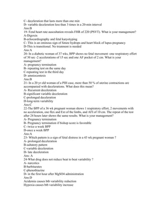 C- deceleration that lasts more than one min
D- variable deceleration less than 3 times in a 20-min interval
Ans:B
19- Fetal heart rate auscultation reveals FHR of 220 (PSVT). What is your management?
A-Digoxin
B-echocardiography and fetal karyotyping
C- This is an ominous sign of future hydrops and heart block of lupus pregnancy
D-This is transitional. No treatment is needed
Ans:A
20- In a diabetic woman of 37 wks, BPP shows no fetal movement -one respiratory effort
of 30 sec -2 accelerations of 15 sec and one AF pocket of 2 cm. What is your
management?
A- pregnancy termination
B- repeating test on the same day
C-repeating test in the third day
D- amniocentesis
Ans:B
21- In a 20 yr old woman of a PIH case, more than 50 % of uterine contractions are
accompanied with decelerations. What does this mean?
A- Recurrent deceleration
B-significant variable deceleration
C-prolonged deceleration
D-long-term variability
Ans:C
22-The BPP of a 36 wk pregnant woman shows 1 respiratory effort, 2 movements with
no acceleration, one flex and Ext of the limbs, and AFI of 10 cm. The repeat of the test
after 24 hours later shows the same results. What is your management?
A- Pregnancy termination
B- Pregnancy termination if bishop score is favorable
C- twice a week BPP
D-once a week BPP
Ans:A
23- Which pattern is a sign of fetal distress in a 43 wk pregnant woman ?
A- prolonged deceleration
B-saltatory pattern
C-variable deceleration
D- late deceleration
Ans: A
24-What drug does not reduce beat to beat variability ?
A- narcotics
B-barbiturates
C-phenothiazine
D- in the first hour after MgSO4 administration
Ans:D
Acidemia causes btb variability reduction
Hypoxia causes btb variability increase
 