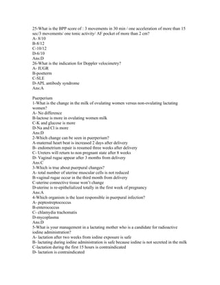 25-What is the BPP score of : 3 movements in 30 min / one acceleration of more than 15
sec/3 movements/ one tonic activity/ AF pocket of more than 2 cm?
A- 8/10
B-8/12
C-10/12
D-6/10
Ans:D
26-What is the indication for Doppler velocimetry?
A- IUGR
B-postterm
C-SLE
D-APL antibody syndrome
Ans:A

Puerperium
1-What is the change in the milk of ovulating women versus non-ovulating lactating
women?
A- No difference
B-lactose is more in ovulating women milk
C-K and glucose is more
D-Na and Cl is more
Ans:D
2-Which change can be seen in puerperium?
A-maternal heart beat is increased 2 days after delivery
B- endometrium repair is resumed three weeks after delivery
C- Ureters will return to non pregnant state after 8 weeks
D- Vaginal rugae appear after 3 months from delivery
Ans:C
3-Which is true about puerpural changes?
A- total number of uterine muscular cells is not reduced
B-vaginal rugae occur in the third month from delivery
C-uterine connective tissue won’t change
D-uterine is re-epithelialized totally in the first week of pregnancy
Ans:A
4-Which organism is the least responsible in puerpural infection?
A- peptostreptococcus
B-enterococcus
C- chlamydia trachomatis
D-mycoplasma
Ans:D
5-What is your management in a lactating mother who is a candidate for radioactive
iodine administration?
A- lactation after two weeks from iodine exposure is safe
B- lactating during iodine administration is safe because iodine is not secreted in the milk
C-lactation during the first 15 hours is contraindicated
D- lactation is contraindicated
 