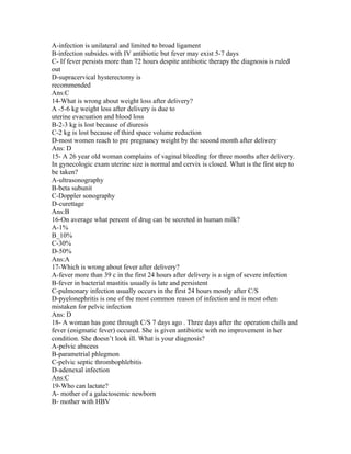 A-infection is unilateral and limited to broad ligament
B-infection subsides with IV antibiotic but fever may exist 5-7 days
C- If fever persists more than 72 hours despite antibiotic therapy the diagnosis is ruled
out
D-supracervical hysterectomy is
recommended
Ans:C
14-What is wrong about weight loss after delivery?
A -5-6 kg weight loss after delivery is due to
uterine evacuation and blood loss
B-2-3 kg is lost because of diuresis
C-2 kg is lost because of third space volume reduction
D-most women reach to pre pregnancy weight by the second month after delivery
Ans: D
15- A 26 year old woman complains of vaginal bleeding for three months after delivery.
In gynecologic exam uterine size is normal and cervix is closed. What is the first step to
be taken?
A-ultrasonography
B-beta subunit
C-Doppler sonography
D-curettage
Ans:B
16-On average what percent of drug can be secreted in human milk?
A-1%
B_10%
C-30%
D-50%
Ans:A
17-Which is wrong about fever after delivery?
A-fever more than 39 c in the first 24 hours after delivery is a sign of severe infection
B-fever in bacterial mastitis usually is late and persistent
C-pulmonary infection usually occurs in the first 24 hours mostly after C/S
D-pyelonephritis is one of the most common reason of infection and is most often
mistaken for pelvic infection
Ans: D
18- A woman has gone through C/S 7 days ago . Three days after the operation chills and
fever (enigmatic fever) occured. She is given antibiotic with no improvement in her
condition. She doesn’t look ill. What is your diagnosis?
A-pelvic abscess
B-parametrial phlegmon
C-pelvic septic thrombophlebitis
D-adenexal infection
Ans:C
19-Who can lactate?
A- mother of a galactosemic newborn
B- mother with HBV
 