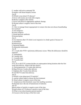 C- mother with active untreated TB
D-mother with breast herpetic lesions
Ans:B
20-Which is true about C/S abscess?
A-Fever will resume one week after surgery
B-Mostly it happens after metritis
C-Fever will answer to appropriate antibiotic therapy
D-Wound culture is negative most of the time
Ans:B
21- How to manage breast engorgement in women who does not choose breastfeeding
her newborn?
A-oral analgesics
B-warm compress
C-broad spectrum antibiotic
D-bromocriptine
Ans:A
22-An infection after C/S which is not responsive to clinda+genta is because of:
A-clostridium
B-enterococcus
C-bacteroid fargilis
D-chlamydia trachomatis
Ans:B
23- A week after NVD +episiotomy dehiscence occurs. When the dehiscence should be
repaired?
A- immediately
B-3 months later
C- 6 months later
D- 9 months later
Ans:A
24-A 28 yr old G2 P1 woman decides on contraception during lactation after the first
week from delivery. What is the best choice?
A- Oral progesterone 2-3 weeks after delivery
B-Depo-Provera 2 weeks after delivery
C-Implants after 4 weeks from delivery
D-oral OCP 4 weeks from delivery
Ans:A
25-Which is true about post C/S metritis?
A- uterine culture helps to choose the best treatment
B- blood culture is negative most of the time
C- streptococcus beta hemolytic cause foul smelling secretions
D-placental site is the site of transmission of infection
Ans: B
Blood culture of metritis is negative most of the time.
Wound culture of C/S abscess is positive most of the time.
26-What is true about lactation period mastitis?
A-It occurs in the last days of the first week
 