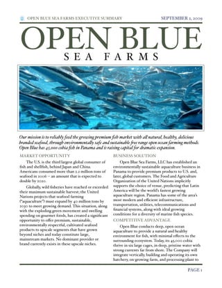 OPEN BLUE SEA FARMS EXECUTIVE SUMMARY!

SEPTEMBER 2, 2009

OPEN BLUE
S E A

F A R M S

Our mission is to reliably feed the growing premium ﬁsh market with a! natural, healthy, delicious
branded seafood, through environmenta!y safe and sustainable "ee range open ocean farming methods.
Open Blue has 45,000 cobia ﬁsh in Panama and is raising capital for dramatic expansion.
MARKET OPPORTUNITY

BUSINESS SOLUTION

The U.S. is the third largest global consumer of
ﬁsh and shellﬁsh, behind Japan and China.
Americans consumed more than 2.2 million tons of
seafood in 2006 "" an amount that is expected to
double by 2020.

Open Blue Sea Farms, LLC has established an
environmentally sustainable aquaculture business in
Panama to provide premium products to U.S. and,
later, global customers. The Food and Agriculture
Organization of the United Nations implicitly
supports the choice of venue, predicting that Latin
America will be the world’s fastest growing
aquaculture region. Panama has some of the area’s
most modern and e&cient infrastructure,
transportation, utilities, telecommunications and
ﬁnancial systems, along with ideal growing
conditions for a diversity of marine ﬁsh species.

Globally, wild ﬁsheries have reached or exceeded
their maximum sustainable harvest; the United
Nations projects that seafood farming
#“aquaculture”$ must expand by 40 million tons by
2030 to meet growing demand. This situation, along
with the exploding green movement and swelling
spending on gourmet foods, has created a signiﬁcant
opportunity to o%er premium, sustainable,
environmentally respectful, cultivated seafood
products to upscale segments that have grown
beyond niches and today constitute large,
mainstream markets. No dominant provider or
brand currently exists in these upscale niches.

!

COMPETITIVE ADVANTAGE
Open Blue conducts deep, open ocean
aquaculture to provide a natural and healthy
environment for ﬁsh, with minimal e%ects to the
surrounding ecosystem. Today, its 45,000 cobia
thrive in six large cages, in deep, pristine water with
strong currents far from shore. The Company will
integrate vertically, building and operating its own
hatchery, on"growing farm, and processing plant to

PAGE 1

 