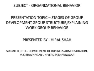 SUBJECT - ORGANIZATIONAL BEHAVIOR
PRESENTATION TOPIC – STAGES OF GROUP
DEVELOPMENT,GROUP STRUCTURE,EXPLAINING
WORK GROUP BEHAVIOR
PRESENTED BY - HIRAL SHAH
SUBMITTED TO – DEPARTMENT OF BUSINESS ADMINISTRATION,
M.K.BHAVNAGAR UNIVERSITY,BHAVNAGAR
 