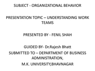 SUBJECT - ORGANIZATIONAL BEHAVIOR
PRESENTATION TOPIC – UNDERSTANDING WORK
TEAMS
PRESENTED BY - FENIL SHAH
GUIDED BY- Dr.Rajesh Bhatt
SUBMITTED TO – DEPARTMENT OF BUSINESS
ADMINISTRATION,
M.K. UNIVERSITY,BHAVNAGAR
 