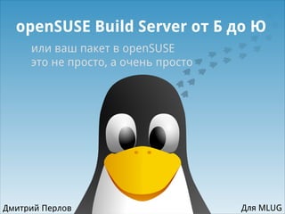 openSUSE Build Server от Б до Ю
или ваш пакет в openSUSE
это не просто, а очень просто
Дмитрий Перлов Для MLUG
 