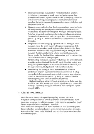 Jika ibu merasa ingin meneran tapi pembukaan belum lengkap,
beritahukan belum saatnya untuk meneran, beri semangat dan
ajarkan cara bernapas cepat selama kontraksi berlangsung. Bantu ibu
untu memeperoleh posisi yang nyaman dan beritahukan untuk
menahan diri untuk meneran hingga penolong memberitahukan saat
yang tepat untuk itu.
Jika pembukaan sudah lengkap dan ibu merasa ingin meneran, bantu
ibu mengambil posisi yang nyaman, bimbing ibu untuk meneran
secara efektif dan benar dan mengikuti dorongan ilmiah yang terjadi.
Anjurkan keluarga ibu untuk membantu dan mendukung usahanya.
Catatkan hasil pemantauan pada partograf. Beri cukup minum dan
pantau DJJ setiap 5-10 menit. Pastikan ibu daoat beristirahat di antara
kontraksi.
Jika pembukaan sudah lengkap tapi ibu tidak ada dorongan untuk
meneran, bantu ibu untuk memperoleh posisi yang nyaman (bila
masih mampu, anjurkan untuk berjalan-jalan). Posisi berdiri dapat
membantu penurunan bayi yang berlanjut dengan dorongan untuk
meneran. Ajarkan cara bernapas selama kontraksi berlangsung.
Pantau kondisi ibu dan bayi (lihat pedoman fase aktif persalinan) dan
catatkan semua temuan pada partograf.
Berikan cukup cairan dan anjurkan/perbolehkan ibu untuk berkemih
sesuai kebutuhan. Pantau DJJ setiap 15 menit. Stimulasi putting susu
mungkin dapat meningkatkan kekuatan dan kualitas kontraksi. Jika
ibu ingin meneran, lihat petunjuk pada butir tujuh diatas.
Jika ibu tetap ada dorongan untuk meneransetelah 60 menit
pembukaan lengkap, anjurkan ibu untuk mulai meneran di setiap
puncak kontraksi. Anjurkan ibu mengubah posisinya secara teratur,
tawarkan air minum dan pantau DJJ setiap 5-10 menit. Lakukan
stimulasi puting susu untuk memperkuat kontraksi.
• Jika bayi tidak lahir setelah 60 menit upaya tersebut diatas atau jika
kelahiran bayi tidak akan segera terjadi, rujuk ibu segera karena tidak
turunnya kepala bayi mungkin disebabkan oleh disproporsi kepala-
pinggul (CPD).
 POSISI IBU SAAT MENERAN
Bantu ibu untuk memperoleh posisi yang paling nyaman. Ibu dapat
mengubah-ubah posisi secara teratur selama kala dua karena hal ini dapat
membantu kemajuan persalainan, mencari posisi meneran yang paling efektif
dan menjaga sirkulasi utero-plasenter tetap baik.
Posisi duduk atau setengah duduk dapat memberikan rasa nyaman bagi ibu
dan memberikan kemudahan baginya untuk beristirahat di antara kontraksi.
Keuntungan dari kedua posisi ini adalah gaya gravitasi untuk membantu ibu
melahirkan bayinya.
 