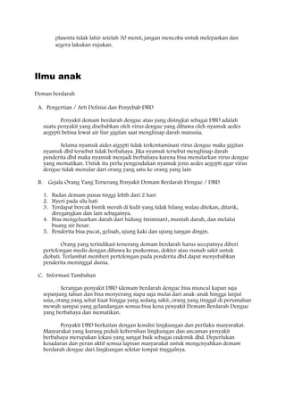 plasenta tidak lahir setelah 30 menit, jangan mencoba untuk melepaskan dan
segera lakukan rujukan.
Ilmu anak
Deman berdarah
A. Pengertian / Arti Definisi dan Penyebab DBD
Penyakit demam berdarah dengue atau yang disingkat sebagai DBD adalah
suatu penyakit yang disebabkan oleh virus dengue yang dibawa oleh nyamuk aedes
aegypti betina lewat air liur gigitan saat menghisap darah manusia.
Selama nyamuk aides aigypti tidak terkontaminasi virus dengue maka gigitan
nyamuk dbd tersebut tidak berbahaya. Jika nyamuk tersebut menghisap darah
penderita dbd maka nyamuk menjadi berbahaya karena bisa menularkan virus dengue
yang mematikan. Untuk itu perlu pengendalian nyamuk jenis aedes aegypti agar virus
dengue tidak menular dari orang yang satu ke orang yang lain
B. Gejala Orang Yang Terserang Penyakit Demam Berdarah Dengue / DBD
1. Badan demam panas tinggi lebih dari 2 hari
2. Nyeri pada ulu hati
3. Terdapat bercak bintik merah di kulit yang tidak hilang walau ditekan, ditarik,
diregangkan dan lain sebagainya.
4. Bisa mengeluarkan darah dari hidung (mimisan), muntah darah, dan melalui
buang air besar.
5. Penderita bisa pucat, gelisah, ujung kaki dan ujung tangan dingin.
Orang yang terindikasi terserang demam berdarah harus secepatnya diberi
pertolongan medis dengan dibawa ke puskesmas, dokter atau rumah sakit untuk
diobati. Terlambat memberi pertolongan pada penderita dbd dapat menyebabkan
penderita meninggal dunia.
C. Informasi Tambahan
Serangan penyakit DBD (demam berdarah dengue bisa muncul kapan saja
sepanjang tahun dan bisa menyerang siapa saja mulai dari anak-anak hingga lanjut
usia, orang yang sehat kuat hingga yang sedang sakit, orang yang tinggal di perumahan
mewah sampai yang gelandangan semua bisa kena penyakit Demam Berdarah Dengue
yang berbahaya dan mematikan.
Penyakit DBD berkaitan dengan kondisi lingkungan dan perilaku masyarakat.
Masyarakat yang kurang peduli kebersihan lingkungan dan ancaman penyakit
berbahaya merupakan lokasi yang sangat baik sebagai endemik dbd. Deperlukan
kesadaran dan peran aktif semua lapisan masyarakat untuk mengenyahkan demam
berdarah dengue dari lingkungan sekitar tempat tinggalnya.
 