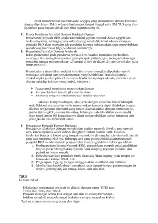 Untuk memberantas nyamuk aedes aegypty yang menularkan demam berdarah
dengue diperlukan 3M di wilayah lingkungan tempat tinggal yaitu 3M PLUS yang akan
dijelaskan pada bagian lain di web situs organisasi.org ini.
D. Proses Penularan Penyakit Demam Berdarah Dengue
Penyebaran penyakit DBD ditularkan melalui gigitan nyamuk Aedes aegypti dan
Aedes albopictus, sehingga pada wilayah yang sudah diketahui adanya serangan
penyakit DBD akan mungkin ada penderita lainnya bahkan akan dapat menyebabkan
wabah yang luar biasa bagi penduduk disekitarnya.
E. Pengobatan Penyakit Demam Berdarah
Fokus pengobatan pada penderita penyakit DBD adalah mengatasi perdarahan,
mencegah atau mengatasi keadaan syok/presyok, yaitu dengan mengusahakan agar
penderita banyak minum sekitar 1,5 sampai 2 liter air dalam 24 jam (air teh dan gula
sirup atau susu).
Penambahan cairan tubuh melalui infus (intravena) mungkin diperlukan untuk
mencegah dehidrasi dan hemokonsentrasi yang berlebihan. Transfusi platelet
dilakukan jika jumlah platelet menurun drastis. Selanjutnya adalah pemberian obat-
obatan terhadap keluhan yang timbul, misalnya :
 Paracetamol membantu menurunkan demam
 Garam elektrolit (oralit) jika disertai diare
 Antibiotik berguna untuk mencegah infeksi sekunder
Lakukan kompress dingin, tidak perlu dengan es karena bisa berdampak
syok. Bahkan beberapa tim medis menyarankan kompres dapat dilakukan dengan
alkohol. Pengobatan alternatif yang umum dikenal adalah dengan meminum jus
jambu biji bangkok, namun khasiatnya belum pernah dibuktikan secara medik,
akan tetapi jambu biji kenyataannya dapat mengembalikan cairan intravena dan
peningkatan nilai trombosit darah.
F. Pencegahan Penyakit Demam Berdarah
Pencegahan dilakukan dengan menghindari gigitan nyamuk diwaktu pagi sampai
sore, karena nyamuk aedes aktif di siang hari (bukan malam hari). Misalnya
hindarkan berada di lokasi yang banyak nyamuknya di siang hari, terutama di daerah
yang ada penderita DBD nya. Beberapa cara yang paling efektif dalam mencegah
penyakit DBD melalui metode pengontrolan atau pengendalian vektornya adalah :
1. Pemberantasan Sarang Nyamuk (PSN), pengelolaan sampah padat, modifikasi
tempat. perkembangbiakan nyamuk hasil samping kegiatan manusia, dan
perbaikan desain rumah.
2. Pemeliharaan ikan pemakan jentik (ikan adu/ikan cupang) pada tempat air
kolam, dan bakteri (Bt.H-14).
3. Pengasapan/fogging (dengan menggunakan malathion dan fenthion).
4. Memberikan bubuk abate (temephos) pada tempat-tempat penampungan air
seperti, gentong air, vas bunga, kolam, dan lain-lain.
TIFUS
Demam Tifoid
Dikalangan masyarakat penyakit ini dikenal dengan nama TIPES atau
Tifosa atau Tifus, atau Tifoid.
Penyakit ini sangat sering kita dengar dan tifus ini cukup berbahaya ,
bahkan seringkali menjadi sangat berbahaya sampai memakan korban
Tapi sebenarnya nama yang benar dan digu-
 