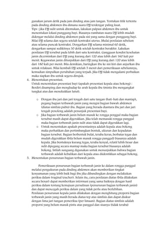 gunakan jarum detik pada jam dinding atau jam tangan. Tentukan titik tertentu
pada dinding abdomen ibu dimana suara DJJ terdengar paling kuat.
Tips : jika DJJ sulit untuk ditemukan, lakukan palpasi abdomen ibu untuk
menentukan lokasi punggung bayi. Biasanya rambatan suara DJJ lebih mudah
didengar melalui dinding abdomen pada sisi yang sama dengan punggung bayi.
Nilai DJJ selama dan segera setelah kontraksi uterus. Mulai penilaian sebelum
atau selama puncak kontraksi. Dengarkan DJJ selama minimal 60 detik,
dengarkan sampai sedikitnya 30 detik setelah kontraksi berakhir. Lakukan
penilaian DJJ tersebut pada lebih dari satu kontraksi. Gangguan kondisi kesehatan
janin dicerminkan dari DJJ yang kurang dari 120 atau lebih dari 160 kali per
menit. Kegawatan janin ditunjukkan dari DJJ yang kurang dari 120 atau lebih
dari 180 kali per menit. Bila demikian, baringkan ibu ke sisi kiri dan anjurkan ibu
untuk relaksasi. Nilai kembali DJJ setelah 5 menit dari pemeriksaan sebelumnya,
kemudian simpulkan perubahan yang terjadi. Jika DJJ tidak mengalami perbaikan
maka siapkan ibu untuk segera dirujuk.
4. Menentukan presentasi.
Untuk menentukan presentasi bayi (apakah presentasi kepala atau bokong) :
Berdiri disamping dan menghadap ke arah kepala ibu (minta ibu mengangkat
tungkai atas dan menekukkan lutut).
o Dengan ibu jari dan jari tengah dari satu tangan (hati-hati dan mantap),
pegang bagian terbawah janin yang mengisi bagian bawah abdomen
(diatas simfisis pubis) ibu. Bagian yang berada diantara ibu jari dan jari
tengah penolong adalah penunjuk presentasi bayi.
o Jika bagian terbawah janin belum masuk ke rongga penggul maka bagian
tersebut masih dapat digerakkan. Jika telah memasuki rongga panggul
maka bagian terbawah janin sulit atau tidak dapat digerakkan lagi.
o Untuk menentukan apakah presentasinya adalah kepala atau bokong
maka perhatikan dan pertimbangkan bentuk, ukuran dan kepadatan
bagian tersebut. Bagian berbentuk bulat, teraba keras, berbatas tegas dan
mudah digerakkan (bila belum masuk rongga panggul) biasanya adalah
kepala. Jika bentuknya kurang tegas, teraba kenyal, relatif lebih besar dan
sulit dipegang secara mantap maka bagian tersebut biasanya adalah
bokong. Istilah sungsang digunakan untuk menunjukkan bahwa bagian
terbawah adalah kebalikan dari kepala atau diidentikkan sebagai bokong.
5. Menentukan penurunan bagian terbawah janin.
Pemeriksaan penurunan bagian terbawah janin ke dalam rongga panggul
melalui pengukuran pada dinding abdomen akan memberikan tingkat
kenyamanan yang lebih baik bagi ibu jika dibandingkan dengan melakukan
periksa dalam (vaginal toucher). Selain itu, cara penilaian diatas (bila dilakukan
secara benar) dapat memberikan informasi yang sama baiknya dengan hasil
periksa dalam tentang kemajuan persalinan (penurunan bagian terbawah janin)
dan dapat mencegah periksa dalam yang tidak perlu atau berlebihan.
Penilaian penurunan kepala janin dilakukan dengan menghitung proporsi bagian
terbawah janin yang masih berada diatas tep atas simfisis dan dapat diukur
dengan lima jari tangan pemeriksa (per limaan). Bagian diatas simfisis adalah
proporsi yang belum masuk pintu atas panggul dan sisanya (tidak teraba)
 