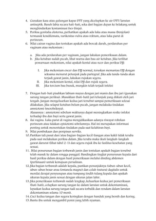 4. Gunakan kasa atau gulungan kapas DTT yang dicelupkan ke air DTT/larutan
antiseptik. Basuh labia secara hati-hati, seka dari bagian depan ke belakang untuk
menghindarkan kontaminasi fses (tinja).
5. Periksa genitalia eksterna, perhatikan apakah ada luka atau massa (benjolan)
termasuk kondilomata, varikositas vulva atau rektum, atau luka parut di
perineum.
6. Nilai cairan vagina dan tentukan apakah ada bercak darah, perdarahan per
vaginam atau mekonium :
a. Jika ada perdarahan per vaginam, jangan lakukan pemeriksaan dalam.
b. Jika ketuban sudah pecah, lihat warna dan bau air ketuban. Jika terlihat
pewarnaan mekonium, nilai apakah kental atau ncer dan periksa DJJ:
I. Jika mekonium encer dan DJJ normal, teruskan memantau DJJ dengan
seksama menurut petunjuk pada partograf. Jika ada tanda-tanda akan
terjadi gawat janin, lakukan rujukan segera.
II. Jika mekonium kental, nilai DJJ dan rujuk segera.
III. Jika tercium bau busuk, mungkin telah terjadi infeksi
7. Dengan hati-hati pisahkan labium mayus dengan jari manis dan ibu jari (gunakan
sarung tangan periksa). Masukkan (hati-hati) jari telunjuk yang diikuti oleh jari
tengah. Jangan mengeluarkan kedua jari tersebut sampai pemeriksaan selesai
dilakukan. Jika selaput ketuban belum pecah, jangan melakuka tindakan
amniotomi (merobeknya).
Alasannya : amniotomi sebelum waktunya dapat meningkatkan resiko infeksi
terhadap ibu dan bayi serta gawat janin.
8. ilai vagina. Luka parut di vagina mengidikasikan adanya riwayat robekan
perineum atau tidakan episiotomi sebelumnya. Hal ini merupakan informasi
penting untuk menentukan tindakan pada saat kelahiran bayi.
9. Nilai pembukaan dan penipisan serviks.
10. Pastikan tali pusat dan/atau bagian-bagian kecil (tangan atau kaki) tidak teraba
pada saat melakukan periksa dalam. Jika teraba maka ikuti langkah-langkah
gawat darurat (lihat tabel 2-1) dan segera rujuk ibu ke fasilitas kesehatan yang
sesuai.
11. Nilai penurunan bagian terbawah janin dan tentukan apakah bagian tersebut
telah masuk ke dalam rongga panggul. Bandingkan tingkat penurunan kepala dari
hasil periksa dalam dengan hasil pemeriksaan melalui dinding abdomen
(perlimaan) untuk kemajuan persalinan.
12. Jika bagian terbawah adalah kepala, pastikan penunjuknya (ubun-ubun kecil,
ubun-ubun besar arau fontanela magne) dan celah (sutura) dagitalis untuk
menilai derajat penyusupan atau tumpang tindih tulang kepala dan apakah
ukuran kepala janin sesuai dengan ukuran jalan lahir.
13. Jika pemeriksaan terbawah sudah lengkap, keluarkan kedua jari pemeriksaan
(hati-hati), celupkan sarung tangan ke dalam larutan untuk dekontaminasi,
lepaskan kedua sarung tangan tadi secara terbalik dan rendam dalam larutan
dekontaminan selama 10 menit.
14. Cuci kedua tangan dan segera keringkan dengan handuk yang bersih dan kering.
15. Bantu ibu untuk mengambil posisi yang lebih nyaman.
 