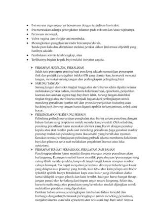 Ibu merasa ingin meneran bersamaan dengan terjadinya kontraksi.
Ibu merasakan adanya peningkatan tekanan pada rektum dan/atau vaginanya.
Perineum menonjol.
Vulva-vagina dan sfingter ani membuka.
Meningkatkan pengeluaran lendir bercampur darah.
Tanda pasti kala dua ditentukan melalui periksa dalam (informasi objektif) yang
hasilnya adalah:
Pembukaan serviks telah lengkap, atau
Terlihatnya bagian kepala bayi melalui introitus vagina.
 PERSIAPAN PENOLONG PERSALINAN
Salah satu persiapan penting bagi penolong adalah memastikan penerapan
fisik dan praktik pencegahan infeksi (PI) yang dianjurkan, termasuk mencuci
tangan, memakai sarung tangan dan perlengkapan pelingdung bayi
 SARUNG TANGAN
Sarung tangan disinfeksi tingkat tinggi atau steril harus selalu dipakai selama
melakukan periksa dalam, membantu kelahiran bayi, episiotomi, penjahitan
laserasi dan asuhan segera bagi bayi bare lahir. Sarung tangan disinfeksi
tingkat tinggi atau steril harus menjadi bagian dari perlengkapan untuk
menolong persalinan (partus set) dan prosedur penjahitan (suturing atau
heckting set). Sarung tangan harus diganti apabila terkontaminasi, robek atau
bocor.
 PERLENGKAPAN PELINDUNG PRIBADI
Pelindung pribadi merupakan penghalan atau barier antara penolong dengan
bahan-bahan yang berpotensi untuk menularkan penyakit. Oleh sebab itu,
penolong persalinan harus memakai celemek yang bersih dengan penutup
kepala atau ikat rambut pada saat menolong persalinan. Juga gunakan masker
penutup mulut dan pelindung mata (kacamata) yang bersih dan nyaman.
Kenakan semua perlengkapan pelindung pribadi selama membantu kelahiran
bayi dan plasenta serta saat melakukan penjahitan laserasi atau luka
episiotomi.
 PERSIAPAN TEMPAT PERSALINAN, PERALATAN DAN BAHAN
Penolongpersalinan harus menilai dimana ruangan oroses persalinan akan
berlangsung. Ruangan tersebut harus memiliki pencahayaan/penerangan yang
cukup (baik melalui jendela, lampu di langit-langit kamar ataupun sumber
cahaya lainnya). Ibu dapat menjalani persalinan di tempat tidurdengan kasur
yang dilapisi kain penutup yang bersih, kain tebal dan kain pelapis anti bocor
(plastik) apabila hanya beralaskan kayu atau kasur yang diletakkan diatas
lantai (dilapisi dengan plastik dan kain bersih). Ruangan harus hangat (tetapi
jangan panas) dan terhalang dari tiupan angin secara langsung. Selain itu,
harus tersedia meja atau pemukaan yang bersih dan mudah dijangkau untuk
meletakkan peralatan yang diperlukan.
Pastikan bahwa semua peralengkapan dan bahan-bahan tersedid dan
berfungsi denganbai;btermasuk perlengkapan untuk menolong persalinan,
menjahit laserasi atau luka episiotomi dan resusitasi bayi bare lahir. Semua
 