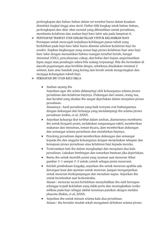 perlengkapan dan bahan-bahan dalam set tersebut harus dalam keadaan
disinfeksi tingkat tinggi atau steril. Daftar tilik lengkap intuk bahan-bahan,
perlengkapan dan obat-obat esensial yang dibutuhkan untuk persalinan,
membantu kelahiran dan asuhan bayi bare lahir ada pada lampiran 6.
 PENYIAPAN TEMPAT DAN LINGKUNGAN UNTUK KELAHIRAN BAYI
Persiapan untuk mencegah terjadinya kehilangan panas tubuh yang
berlebihan pada bayi bare lahir harus dimulai sebelum kelahiran bayi itu
sendiri. Siapkan lingkungan yang sesuai bagi proses kelahiran bayi atau bayi
bare lahir dengan memastikan bahwa ruangan tersebut bersih, hangat
(minimal 250C), pencahayaan cukup, dan bebas dari tiupan angin(matikan
kipas angin atau pendingin udara bila sedang terpasang). Bila ibu bermukim di
daerah pegunungan atau beriklim dingin, sebaiknya disediakan minimal 2
selimut, kain atau handuk yang kering dan bersih untuk mengeringkan dan
menjaga kehangatan tubuh bayi.
 PERSIAPAN IBU DAN KELUARGA
Asuhan sayang ibu
Anjurkan agar ibu selalu didampingi oleh keluarganya selama proses
persalinan dan kelahiran bayinya. Dukungan dari suami, orang tua,
dan kerabat yang disukai ibu sangat diperlukan dalam menjalani proses
persalinan.
Alasannya : hasil persalinan yang baik ternyata erat hubungannya
dengan dukungan dari keluarga yang mendampingi ibu selama proses
persalinan (enkin, et al, 2000).
Anjurkan keluarga ikut terlibat dalam asuhan, diantaranya membantu
ibu untuk berganti posisi, melakukan rangasangan taktil, memberikan
makanan dan minuman, teman bicara, dam memberikan dukungan
dan semangat selama persalinan dan melahirkan bayinya.
Penolong persalinan dapat memberikan dukungan dan semangat
kepada ibu dan anggota keluarganya dengan menjelaskan tahapan dan
kemajuan proses persalinan atau kelahiran bayi kepada mereka.
Tenteramkan hati ibu dalam menghadapi dan menjalani dua kala
persalinan. Lakukan bimbingan dan tawarkan bantuan jika deperlukan.
Bantu ibu untuk memilih posisi yang nyaman saat meneran (lihat
gambar 3-1 sampai 3-3 untuk contoh sebagai posisi meneran).
Setelah pembukaan lengakp, anjurkan ibu untuk meneran apabila ada
dorongan kuat dan spontan untuk meneran. Jangan menganjurkan
untuk meneran berkepanjangan dan menahan napas. Anjurkan ibu
untuk beristirahat saat berkontraksi.
Alasan : meneran secara berlebihan menyebabkan ibu sulit bernapas
sehingga terjadi kelelahan yang tidak perlu dan meningkatkan resiko
asfiksia pada bayi sebagai akibat turunnya pasokan oksigen melalui
plasenta (Enkin, et al, 2000).
Anjurkan ibu untuk minum selama kala dua persalinan.
Alasan : ibu bersalin mudah sekali mengalami dehidrasi selama proses
 