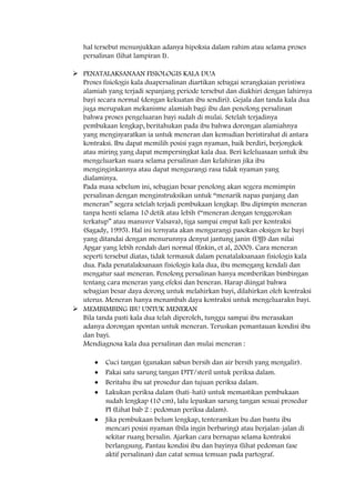 hal tersebut menunjukkan adanya hipoksia dalam rahim atau selama proses
persalinan (lihat lampiran I).
 PENATALAKSANAAN FISIOLOGIS KALA DUA
Proses fisiologis kala duapersalinan diartikan sebagai serangkaian peristiwa
alamiah yang terjadi sepanjang periode tersebut dan diakhiri dengan lahirnya
bayi secara normal (dengan kekuatan ibu sendiri). Gejala dan tanda kala dua
juga merupakan mekanisme alamiah bagi ibu dan penolong persalinan
bahwa proses pengeluaran bayi sudah di mulai. Setelah terjadinya
pembukaan lengkap, beritahukan pada ibu bahwa dorongan alamiahnya
yang mengisyaratkan ia untuk meneran dan kemudian beristirahat di antara
kontraksi. Ibu dapat memilih posisi yagn nyaman, baik berdiri, berjongkok
atau miring yang dapat mempersingkat kala dua. Beri keleluasaan untuk ibu
mengeluarkan suara selama persalinan dan kelahiran jika ibu
menginginkannya atau dapat mengurangi rasa tidak nyaman yang
dialaminya.
Pada masa sebelum ini, sebagian besar penolong akan segera memimpin
persalinan dengan menginstruksikan untuk “menarik napas panjang dan
meneran” segera setelah terjadi pembukaan lengkap. Ibu dipimpin meneran
tanpa henti selama 10 detik atau lebih (“meneran dengan tenggorokan
terkatup” atau manuver Valsava), tiga sampai empat kali per kontraksi
(Sagady, 1995). Hal ini ternyata akan mengurangi pasokan oksigen ke bayi
yang ditandai dengan menurunnya denyut jantung janin (DJJ) dan nilai
Apgar yang lebih rendah dari normal (Enkin, et al, 2000). Cara meneran
seperti tersebut diatas, tidak termasuk dalam penatalaksanaan fisiologis kala
dua. Pada penatalaksanaan fisiologis kala dua, ibu memegang kendali dan
mengatur saat meneran. Penolong persalinan hanya memberikan bimbingan
tentang cara meneran yang efeksi dan beneran. Harap diingat bahwa
sebagian besar daya dorong untuk melahirkan bayi, dilahirkan oleh kontraksi
uterus. Meneran hanya menambah daya kontraksi untuk mengeluarakn bayi.
 MEMBIMBING IBU UNTUK MENERAN
Bila tanda pasti kala dua telah diperoleh, tunggu sampai ibu merasakan
adanya dorongan spontan untuk meneran. Teruskan pemantauan kondisi ibu
dan bayi.
Mendiagnosa kala dua persalinan dan mulai meneran :
Cuci tangan (gunakan sabun bersih dan air bersih yang mengalir).
Pakai satu sarung tangan DTT/steril untuk periksa dalam.
Beritahu ibu sat prosedur dan tujuan periksa dalam.
Lakukan periksa dalam (hati-hati) untuk memastikan pembukaan
sudah lengkap (10 cm), lalu lepaskan sarung tangan sesuai prosedur
PI (Lihat bab 2 : pedoman periksa dalam).
Jika pembukaan belum lengkap, tenteramkan bu dan bantu ibu
mencari posisi nyaman (bila ingin berbaring) atau berjalan-jalan di
sekitar ruang bersalin. Ajarkan cara bernapas selama kontraksi
berlangsung. Pantau kondisi ibu dan bayinya (lihat pedoman fase
aktif persalinan) dan catat semua temuan pada partograf.
 