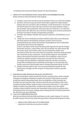 16. Jelaskan hasil-hasil pemeriksaan kepada ibu dan keluarganya.
I. MENCATAT DAN MENGKAJI HASIL ANAM NESIS DAN PEMERIKSAAN FISIK.
Ketika anamnesis dan pemeriksaan telah lengkap :
1. Catatkan semua hasil anamnesis dan pemeriksaan fisik secara teliti dan lengkap
2. Gunakan informasi yang ada untuk menentukan apakah ibu sudah inpartu,
tahapan dan fase persalinan. Jika pembukaan serviks kurang dari 4 cm, berarti
ibu berada dalam fase laten kala satu persalinan dan perlu penilaian ulang 4
jam kemudian. Jika pembukaan telah mencapai atau lebih dari 4 cm maka ibu
berada dalam fase aktif kala satu persalinan sehingga perlu dimulai pemantauan
kemajuan persalinan dengan menggunakan partograf.
3. Tentukan ada tidaknya masalah atau penyulit yang harus di tatalaksana secara
khusus.
4. Setiap kali selesai melakukan penilaian lakukan kajian data yang terkumpul,
dan buat diagnosis berdasarkan informasi tersebut. Susun rencana
penatalaksanaan dan asuhan ibu bersalin. Penatalaksanaan harus didasarkan
pada kajian hasil temuan dan diagnosis.
Contoh : jika kajian hasil temuan berujung pada diagnosis berupa ibu dengan
kehamilan intrauteri, cukup bulan, kala satu persalinan fase aktif dengan DJJ
dan tanda-tanda vital normal, maka rencana selanjutnya adalah terus
memantau kondisi ibu serta janin menurut parameter-parameter pada partograf
dam meberikan asuhan sayang ibu. Tetapi apabila diagnosis menunjukkan
adanya abnormalitas kemajuan persalinan atau komplikasi, maka rencana
selanjutnya adalah persiapan untuk segera merujuk ibu dan sementara
menunggu dirujuk, dilakukan stabilisasi kondisi ibu dan bayi, memantau
progresifitas komplikasi dan memberikan pertolongan secara memadai dan
asuhan sayang ibu (lihat kembali materi membuat keputusan klinik di bab I).
5. Jelaskan temuan diagnosis dan rencana penatalaksanaan kepada ibu dan
keluarganya sehingga mereka mengerti tentang tujuan asuhan yang akan
diberikan.
J. PENGENALAN DIRI TERHADAP MASALAH DAN PENYULIT
Pada saat memberikan asuhan kepada ibu bersalin, penolong harus selalu waspada
terhadap kemungkinan timbulnya masalah atau penyulit. Ingat bahwa menunda
pemberian asuhan kegawatdaruratan akan meningkatkan resiko kematian dan
kesakitan ibu dan bayi baru lahir. Selama anamnesis dan pemeriksaan fisik, tetap
waspada terhadap indikasi-indikasi seperti yang tertera pada tabel 2-1 dan segera
lakukan tindakan yang diperlukan. Langkah dan tindakan yang akan dipilih
sebaiknya dapat memberi manfaat dan memastikan bahwa proses persalinan akan
berlangsung aman dan lancar sehingga akan berdampak baik terhadap keselamatan
ibu dan bayi yang akan dilahirkan.
K. KALA DUA PERSALINAN BATASAN
Kala dua persalinan dimulai ketika pembukaan serviks sudah lengkap (10 cm) dan
berakhir dengan lahirnya bayi. Kala dua juga disebut sebagai kala pengeluaran bayi.
o GEJALA DAN TANDA KALA DUA PERSALINAN
Gejala dan tanda kala dua persalinan adalah :
 