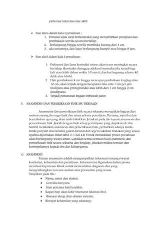 yaitu fase laten dan fase aktif.

 Fase laten dalam kala I persalinan :
1. Dimulai sejak awal berkontraksi yang menyebabkan penipisan dan
pembukaan serviks secara bertahap.
2. Berlangsung hingga serviks membuka kurang dari 4 cm.
3. ada umumnya, fase laten berlangsung hampir atau hingga 8 jam.
 Fase aktif dalam kala I persalinan :
1. Frekuensi dan lama kontraksi uterus akan terus meningkat secara
bertahap (kontraksi dianggap adekuat/memadai jika terjadi tiga
kali atau lebih dalam waktu 10 menit, dan berlangsung selama 40
detik atau lebih).
2. Dari pembukaan 4 cm hingga mencapai pembukaan lengkap atau
10 cm, akan terjadi dengan kecepatan rata-rata 1 cm per jam
(nulipara atau primigravida) atau lebih dari 1 cm hingga 2 cm
(mulitpara).
3. Terjadi penurunan bagian terbawah janin
F. ANAMNESIS DAN PEMERIKSAAN FISIK IBU BERSALIN
Anamnesis dan pemeriksaan fisik secara seksama merupakan bagian dari
asuhan sayang ibu yagn baik dan aman selema persalinan. Pertama, sapa ibu dan
beritahukan apa yang akan anda lakukkan. Jelaskan pada ibu tujuan anamnesis dan
pemeriksaan fisik. Jawab dengan baik setiap pertanyaan yang diajukan ole ibu.
Sambil melakukan anamnesis dan pemeriksaan fisik, perhatikan adanya tandatanda penyulit atau kondisi gawat darurat dan segera lakukan tindakan yang sesuai
apabila diperlukan.(lihat tabel 2-1 hal 44) Untuk memastikan proses persalinan
akan berlangsung secara aman. Catatkan semua temuan hasil anamnesis dan
pemeriksaan fisik secara seksama dan lengkap. Jelaskan makna temuan dan
kesimpulannya kepada ibu dan keluarganya.
G. ANAMNESIS
Tujuan anamnesis adalah mengumpulkan informasi tentang riwayat
kesehatan, kehamilan dan persalinan. Informasi ini digunakan dalam proses
membuat keputusan klinik untuk mementukan diagnosis dan yang
mengembangkan rencana asuhan atau perawatan yang sesuai.
Tanyakan pada ibu :
Nama, umur dan alamat.
Gravida dan para.
Hari pertama haid terakhir.
Kapan bayi akan lahir (menurut taksiran ibu).
Riwayat alergi obat-obatan tertentu.
Riwayat kehamilan yang sekarang :

 