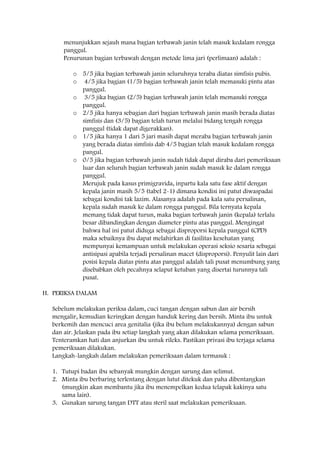 menunjukkan sejauh mana bagian terbawah janin telah masuk kedalam rongga
panggul.
Penurunan bagian terbawah dengan metode lima jari (perlimaan) adalah :
o 5/5 jika bagian terbawah janin seluruhnya teraba diatas simfisis pubis.
o 4/5 jika bagian (1/5) bagian terbawah janin telah memasuki pintu atas
panggul.
o 3/5 jika bagian (2/5) bagian terbawah janin telah memasuki rongga
panggul.
o 2/5 jika hanya sebagian dari bagian terbawah janin masih berada diatas
simfisis dan (3/5) bagian telah turun melalui bidang tengah rongga
panggul (tidak dapat digerakkan).
o 1/5 jika hanya 1 dari 5 jari masih dapat meraba bagian terbawah janin
yang berada diatas simfisis dab 4/5 bagian telah masuk kedalam rongga
pangul.
o 0/5 jika bagian terbawah janin sudah tidak dapat diraba dari pemeriksaan
luar dan seluruh bagian terbawah janin sudah masuk ke dalam rongga
panggul.
Merujuk pada kasus primigravida, inpartu kala satu fase aktif dengan
kepala janin masih 5/5 (tabel 2-1) dimana kondisi ini patut diwaspadai
sebagai kondisi tak lazim. Alasanya adalah pada kala satu persalinan,
kepala sudah masuk ke dalam rongga panggul. Bila ternyata kepala
memang tidak dapat turun, maka bagian terbawah janin (kepala) terlalu
besar dibandingkan dengan diameter pintu atas panggul. Mengingat
bahwa hal ini patut diduga sebagai disproporsi kepala panggul (CPD)
maka sebaiknya ibu dapat melahirkan di fasilitas kesehatan yang
mempunyai kemampuan untuk melakukan operasi seksio sesaria sebagai
antisipasi apabila terjadi persalinan macet (disproporsi). Penyulit lain dari
posisi kepala diatas pintu atas panggul adalah tali pusat menumbung yang
disebabkan oleh pecahnya selaput ketuban yang disertai turunnya tali
pusat.
H. PERIKSA DALAM
Sebelum melakukan periksa dalam, cuci tangan dengan sabun dan air bersih
mengalir, kemudian keringkan dengan handuk kering dan bersih. Minta ibu untuk
berkemih dan mencuci area genitalia (jika ibu belum melakukannya) dengan sabun
dan air. Jelaskan pada ibu setiap langkah yang akan dilakukan selama pemeriksaan.
Tenteramkan hati dan anjurkan ibu untuk rileks. Pastikan privasi ibu terjaga selama
pemeriksaan dilakukan.
Langkah-langkah dalam melakukan pemeriksaan dalam termasuk :
1. Tutupi badan ibu sebanyak mungkin dengan sarung dan selimut.
2. Minta ibu berbaring terlentang dengan lutut ditekuk dan paha dibentangkan
(mungkin akan membantu jika ibu menempelkan kedua telapak kakinya satu
sama lain).
3. Gunakan sarung tangan DTT atau steril saat melakukan pemeriksaan.

 