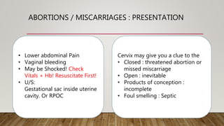 ABORTIONS / MISCARRIAGES : PRESENTATION
• Lower abdominal Pain
• Vaginal bleeding
• May be Shocked! Check
Vitals + Hb! Resuscitate First!
• U/S:
Gestational sac inside uterine
cavity. Or RPOC
Cervix may give you a clue to the
• Closed : threatened abortion or
missed miscarriage
• Open : inevitable
• Products of conception :
incomplete
• Foul smelling : Septic
 