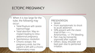 ECTOPIC PREGNANCY
PRESENTATION
• Varied.
• From asymptomatic to shock
to acute abdomen
• 50% present with the classic
triad of Pain +++,
Amenorrhea, +/- PV bleeding.
• Pain may be transiently
improved after rupture!
• Others: dizzy, shoulder and
back pain due to peritoneal
irritation.
• When it is too large for the
tube, the following may
occur:
• Tubal Rupture with severe
haemorrhage
• Tubal abortion. May re-
implant leading to intra-
abdominal pregnancy
• Spontaneous resolution
• Chronic ectopic: the
pregnancy ends, but the
patient is left with a chronic
inflammatory mass
 