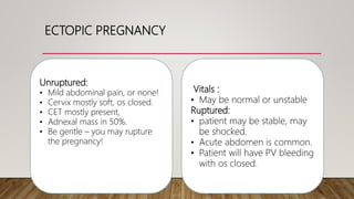 ECTOPIC PREGNANCY
Vitals :
• May be normal or unstable
Ruptured:
• patient may be stable, may
be shocked.
• Acute abdomen is common.
• Patient will have PV bleeding
with os closed.
Unruptured:
• Mild abdominal pain, or none!
• Cervix mostly soft, os closed.
• CET mostly present,
• Adnexal mass in 50%.
• Be gentle – you may rupture
the pregnancy!
 