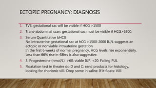 ECTOPIC PREGNANCY: DIAGNOSIS
1. TVS: gestational sac will be visible if HCG >1500
2. Trans-abdominal scan: gestational sac must be visible if HCG>6500.
3. Serum Quantitative bHCG
No intrauterine gestational sac at hCG >1500-2000 IU/L suggests an
ectopic or nonviable intrauterine gestation
In the first 6 weeks of normal pregnancy, HCG levels rise exponentially.
Less than 66% rise in 48hrs is also suggestive.
4. 3. Progesterone (nmol/L) >60: viable IUP. <20: Failing PUL
5. Floatation test in theatre do D and C: send products for histology,
looking for chorionic villi. Drop some in saline. If it floats: Villi
 