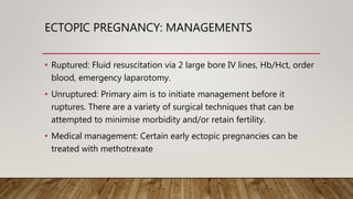 ECTOPIC PREGNANCY: MANAGEMENTS
• Ruptured: Fluid resuscitation via 2 large bore IV lines, Hb/Hct, order
blood, emergency laparotomy.
• Unruptured: Primary aim is to initiate management before it
ruptures. There are a variety of surgical techniques that can be
attempted to minimise morbidity and/or retain fertility.
• Medical management: Certain early ectopic pregnancies can be
treated with methotrexate
 