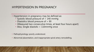 HYPERTENSION IN PREGNANCY
• Hypertension in pregnancy may be defined as:
• Systolic blood pressure of > 140 mmHg
• Diastolics blood pressure of > 90
• (Measured two consecutive times, at least four hours apart)
• Also, Single diastolic > 110mmHg once
• Pathophysiology: poorly understood.
• Abnormal placentation, and inappropriate spiral artery remodelling.
 
