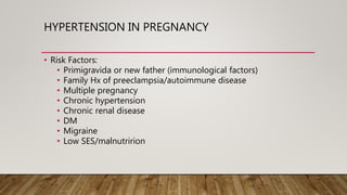 HYPERTENSION IN PREGNANCY
• Risk Factors:
• Primigravida or new father (immunological factors)
• Family Hx of preeclampsia/autoimmune disease
• Multiple pregnancy
• Chronic hypertension
• Chronic renal disease
• DM
• Migraine
• Low SES/malnutririon
 