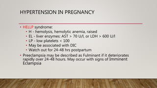 HYPERTENSION IN PREGNANCY
• HELLP syndrome:
• H - hemolysis, hemolytic anemia, raised
• EL - liver enzymes: AST > 70 U/l, or LDH > 600 U/l
• LP - low platelets < 100
• May be associated with DIC
• Watch out for 24-48 hrs postpartum
• Preeclampsia may be described as Fulminant if it deteriorates
rapidly over 24-48 hours. May occur with signs of Imminent
Eclampsia
 