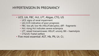 HYPERTENSION IN PREGNANCY
• UCE, UA, FBC, Hct, LFT, Abgas, CTG, US
• UCE: signs of renal impairment
• UA>0.35 indicative of poor prognosis
• FBC: low plt, low Hb (HELLP/abruptio), diff - fragments
• Hct: rising Hct indicates severe eclampsia
• LFT: raised transaminases: HELLP; unconj. Bili – haemolysis
• CTG/US: Foetal welfare
• Five most essential: AST, Hb, Plt, Ur, Cr,
 