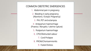COMMON OBSTETRIC EMERGENCIES
1. Abdominal pain in pregnancy
2. Bleeding in early pregnancy
(Abortions / Ectopic Pregnancy)
3. PIH, PET and eclampsia
4. Antepartum haemorrhage
(Praevia / Abruptio / uterine rupture)
5. Postpartum haemorrhage
6. CPD/Obstructed Labour
7. Cord Prolapse
8. PROM/Chorioamnionitis
9. Foetal Distress
 